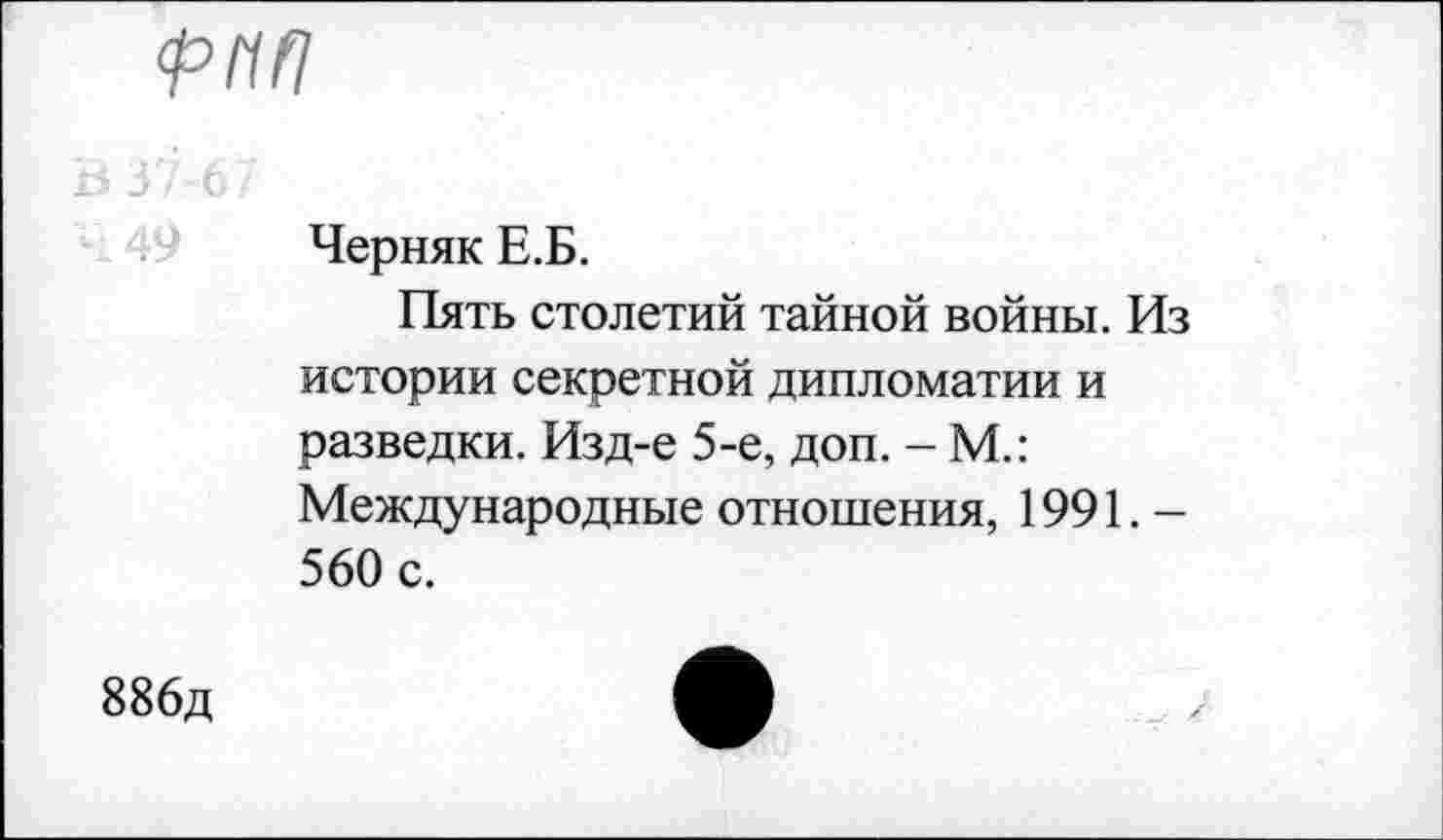 ﻿886д
Черняк Е.Б.
Пять столетий тайной войны. Из истории секретной дипломатии и разведки. Изд-е 5-е, доп. - М.: Международные отношения, 1991.— 560 с.